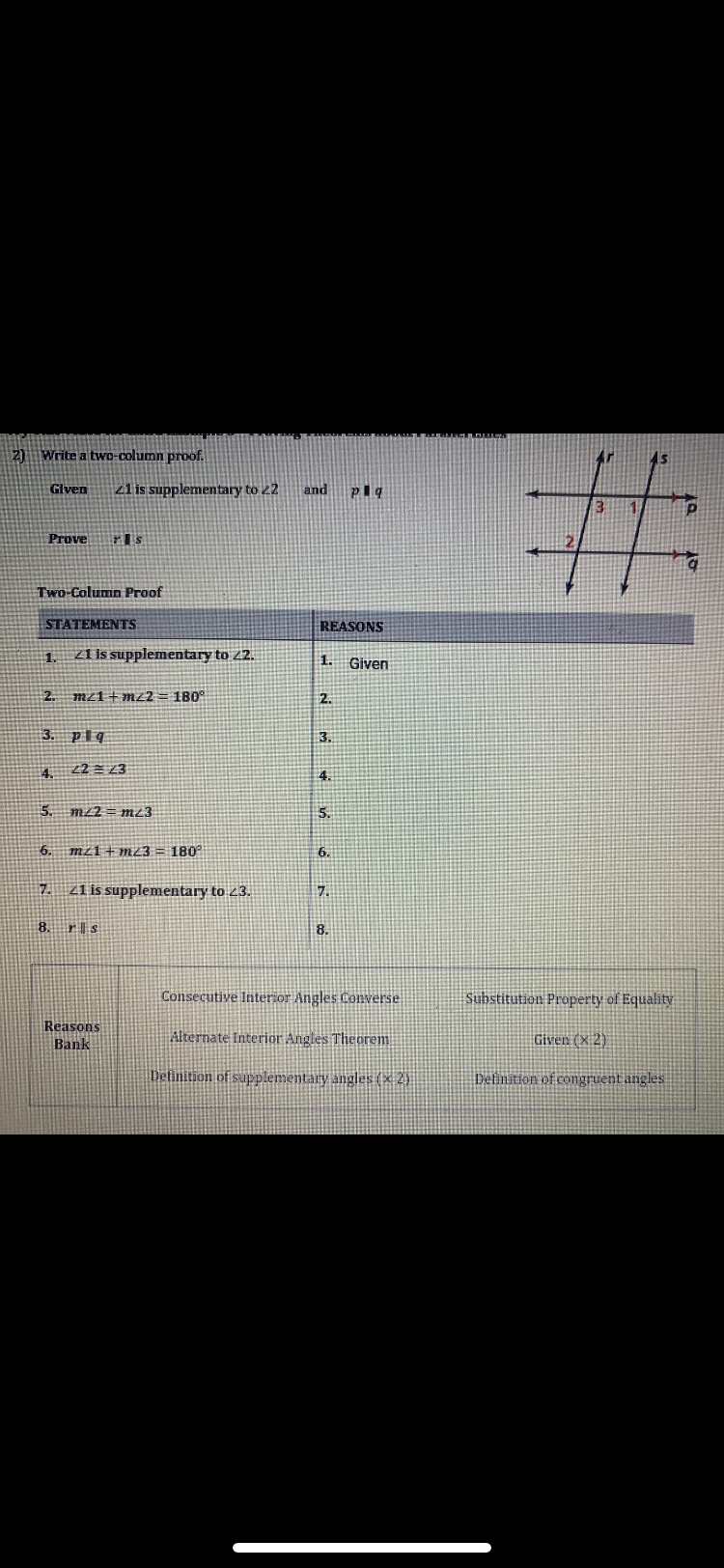 2) Write a two-column proof.
Given 21 is supplementary to 22 and pig
Prove rs
Two-Column Proof
STATEMENTS
1.
2. mz1+mz2 = 180°
3. plq
4.
21 is supplementary to 22.
5. m/2mz3
7.
22 = 23
6. m1m23 = 180°
8.
21 is supplementary to 23.
rs
Reasons
Bank
REASONS
1. Given
2.
3.
4.
5.
6.
7.
8.
Consecutive Interior Angles Converse
Alternate Interior Angles Theorem
Definition of supplementary angles (x2)
AS
1
p
#
Substitution Property of Equality
Given (x2)
Definition of congruent angles