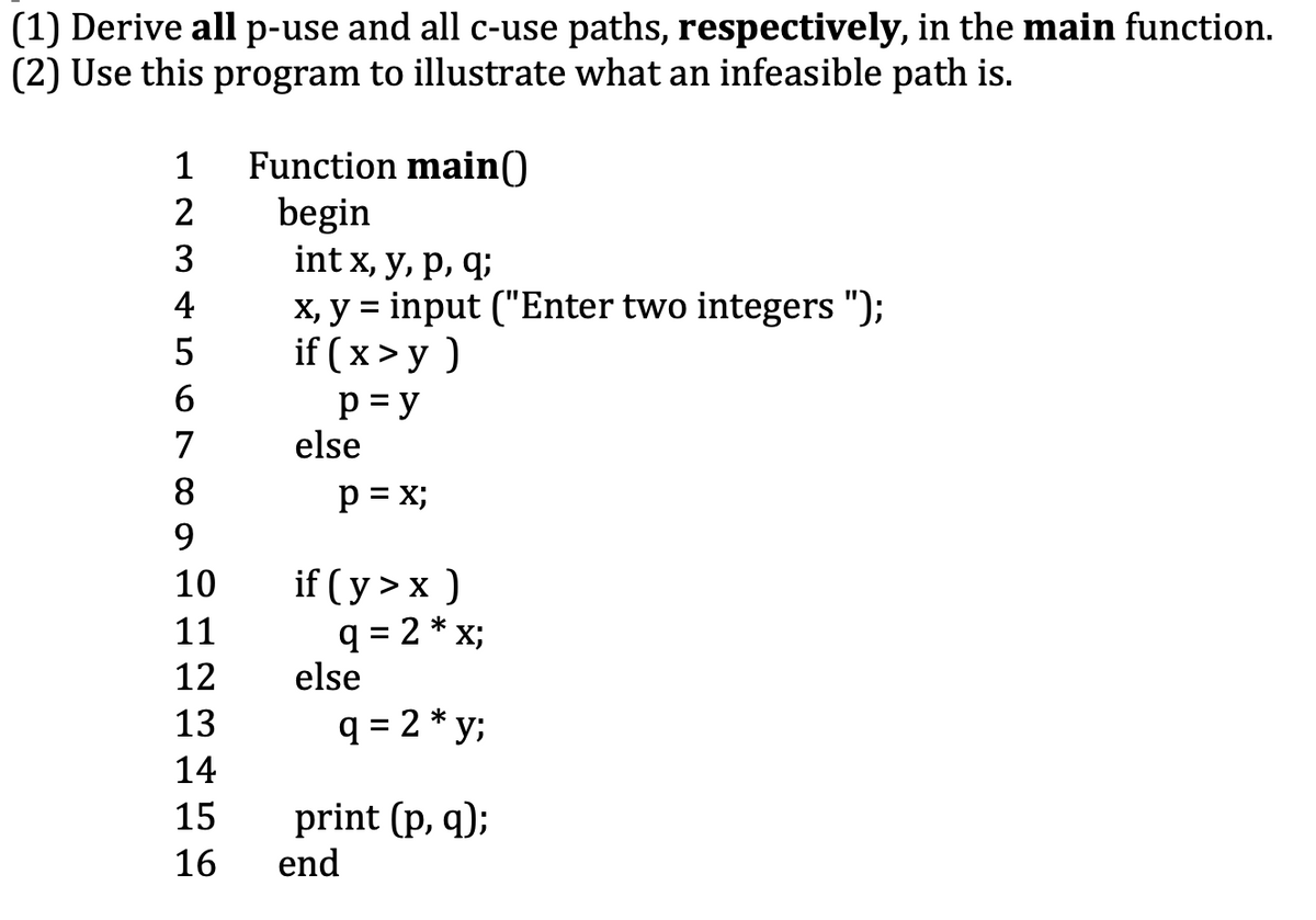 (1) Derive all p-use and all c-use paths, respectively, in the main function.
(2) Use this program to illustrate what an infeasible path is.
Function main()
begin
int x, y, р, q;
X, y = input ("Enter two integers ");
if (x>у )
p = y
else
1
2
3
4
5
6.
7
8
p = x;
9.
if (y>х)
q = 2 * x;
else
10
11
12
13
q = 2 * y;
14
15
print (p, q);
end
16
