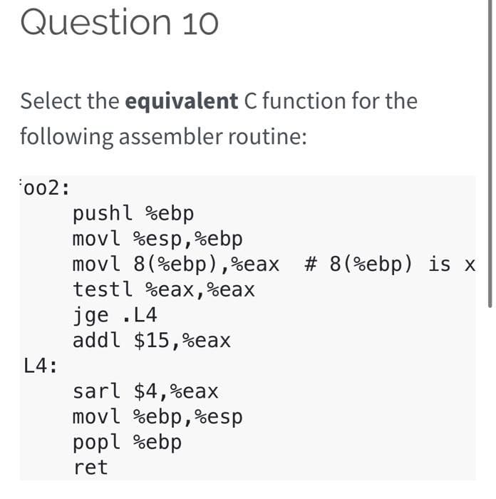 Question 10
Select the equivalent C function for the
following assembler routine:
'002:
pushl %ebp
movl %esp,%ebp
movl 8(%ebp),%eax # 8(%ebp) is x
testl %eax,%eax
jge .L4
addl $15,%eax
L4:
sarl $4,%eax
movl %ebp,%esp
popl %ebp
ret
