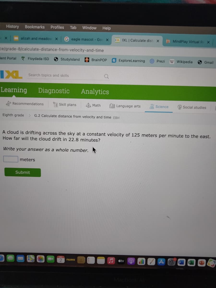 History
Bookmarks
Profiles
Tab
Window
Help
alizah and meadow X
G eagle mascot - Goo X
Da IXL | Calculate dist x
m MindPlay Virtual Re x
ce/grade-8/calculate-distance-from-velocity-and-time
dent Portal
* Floydada ISD
9Studylsland
G ExploreLearning
BrainPOP
Prezi
W Wikipedia
Gmail
IXL
Search topics and skills
Learning
Diagnostic
Analytics
Recommendations
Skill plans
A Math
LE Language arts
A Science
Social studies
Eighth grade
G.2 Calculate distance from velocity and time E8H
<>
A cloud is drifting across the sky at a constant velocity of 125 meters per minute to the east.
How far will the cloud drift in 22.8 minutes?
Write your answer as a whole number.
meters
Submit
nwea
sty
