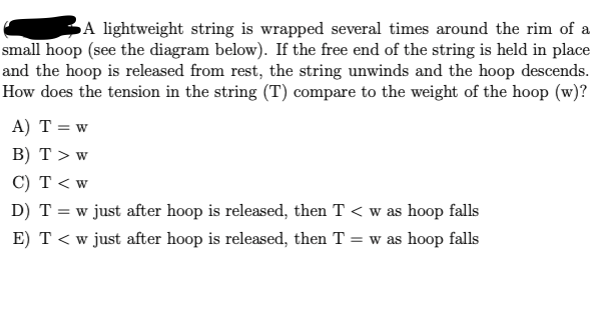 A lightweight string is wrapped several times around the rim of a
small hoop (see the diagram below). If the free end of the string is held in place
and the hoop is released from rest, the string unwinds and the hoop descends.
How does the tension in the string (T) compare to the weight of the hoop (w)?
A) T = w
B) T > w
C) T < w
D) T = w just after hoop is released, then T < w as hoop falls
E) T < w just after hoop is released, then T = w as hoop falls
