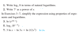 1. Write log; 8 in terms of natural logarithms.
2. Write 7* as a power of e.
In Exercises 3-7, simplify the expression using properties of expo-
nents and logarithms.
3. In (etan x)
5. log, (8-5)
7. 3 In x – In 3.x + In (12x2) In (4x
