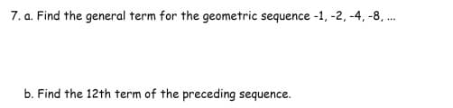 **Geometric Sequences**

**Problem 7**

a. **Find the general term for the geometric sequence \(-1, -2, -4, -8, ...\)**

*Solution*: 

To find the general term of a geometric sequence, we use the formula:
\[ a_n = a \cdot r^{(n-1)} \]
where:
- \(a_n\) is the \(n\)-th term,
- \(a\) is the first term of the sequence,
- \(r\) is the common ratio, and
- \(n\) is the term number.

In this sequence:
- The first term \(a = -1\),
- The common ratio \(r = \frac{-2}{-1} = 2\).

Thus, the general term \(a_n\) of the sequence can be written as:
\[ a_n = -1 \cdot 2^{(n-1)} \]

b. **Find the 12th term of the preceding sequence.**

*Solution*: 

Using the general term formula found above:
\[ a_n = -1 \cdot 2^{(n-1)} \]

We'll substitute \(n = 12\) to find the 12th term:
\[ a_{12} = -1 \cdot 2^{(12-1)} = -1 \cdot 2^{11} \]
\[ a_{12} = -1 \cdot 2048 \]
\[ a_{12} = -2048 \]

Therefore, the 12th term of the sequence is \(-2048\).