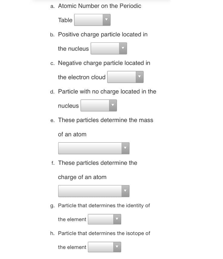 a. Atomic Number on the Periodic
Table
b. Positive charge particle located in
the nucleus
c. Negative charge particle located in
the electron cloud
d. Particle with no charge located in the
nucleus
e. These particles determine the mass
of an atom
f. These particles determine the
charge of an atom
g. Particle that determines the identity of
the element
h. Particle that determines the isotope of
the element
