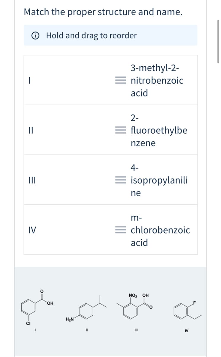 Match the proper structure and name.
O Hold and drag to reorder
3-methyl-2-
= nitrobenzoic
acid
2-
= fluoroethylbe
nzene
4-
II
= isopropylanili
ne
m-
IV
= chlorobenzoic
acid
NO2 OH
HO,
H2N
II
IV
