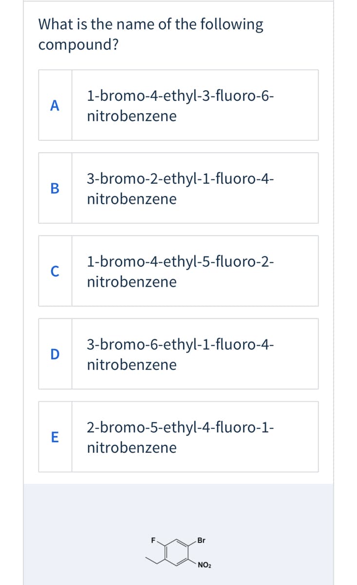 What is the name of the following
compound?
1-bromo-4-ethyl-3-fluoro-6-
A
nitrobenzene
3-bromo-2-ethyl-1-fluoro-4-
В
nitrobenzene
1-bromo-4-ethyl-5-fluoro-2-
nitrobenzene
3-bromo-6-ethyl-1-fluoro-4-
D
nitrobenzene
2-bromo-5-ethyl-4-fluoro-1-
E
nitrobenzene
Br
NO2
