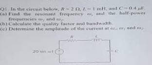 O1. In the cireuit below, R-20, L-i mt, and C-04l
(a) Find the resonant frequeney , and the half-power
(b) Caleulate the quality factor and bandwidth.
er pu m sataaamban
(c) Determine thhe amplitude of the current at o y and w
20 win t
