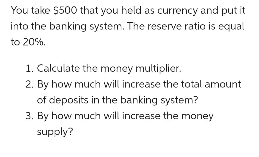 You take $500 that you held as currency and put it
into the banking system. The reserve ratio is equal
to 20%.
1. Calculate the money multiplier.
2. By how much will increase the total amount
of deposits in the banking system?
3. By how much will increase the money
supply?
