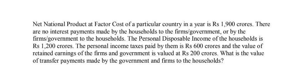 Net National Product at Factor Cost of a particular country in a year is Rs 1,900 crores. There
are no interest payments made by the households to the firms/government, or by the
firms/government to the households. The Personal Disposable Income of the households is
Rs 1,200 crores. The personal income taxes paid by them is Rs 600 crores and the value of
retained earnings of the firms and government is valued at Rs 200 crores. What is the value
of transfer payments made by the government and firms to the households?
