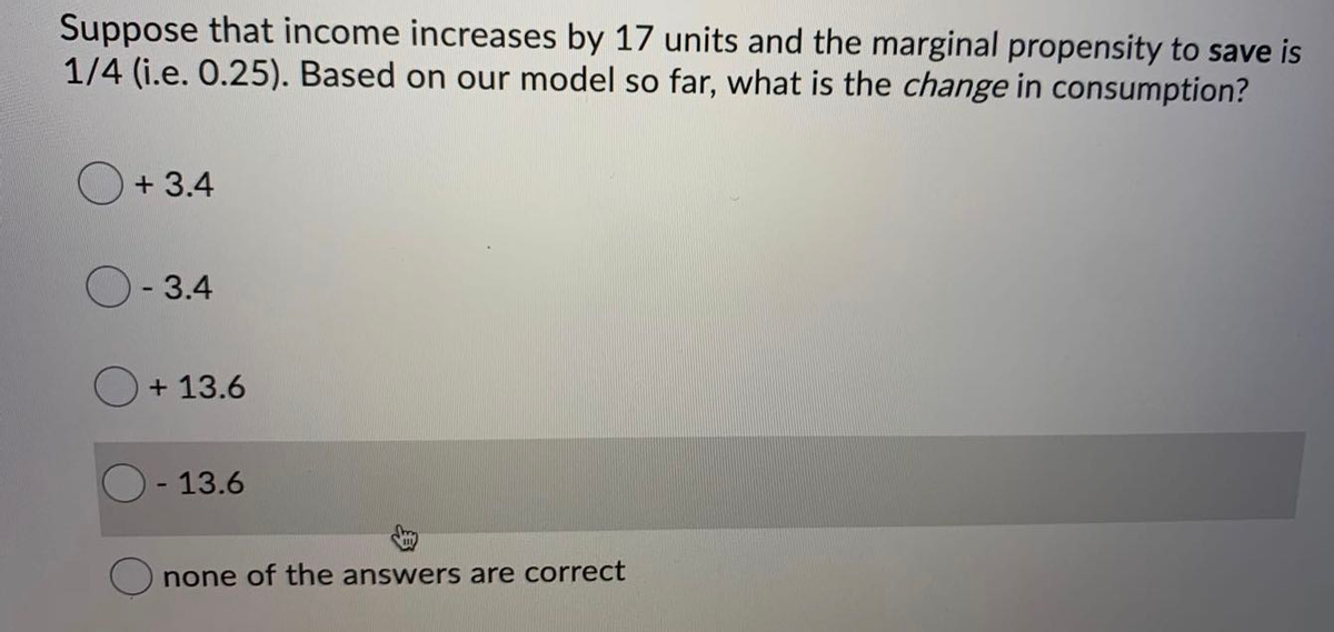 Suppose that income increases by 17 units and the marginal propensity to save is
1/4 (i.e. 0.25). Based on our model so far, what is the change in consumption?
+ 3.4
- 3.4
O+ 13.6
O - 13.6
none of the answers are correct
