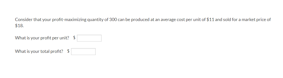 Consider that your profit-maximizing quantity of 300 can be produced at an average cost per unit of $11 and sold for a market price of
$18.
What is your profit per unit? $
What is your total profit? S
