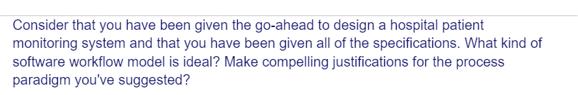 Consider that you have been given the go-ahead to design a hospital patient
monitoring system and that you have been given all of the specifications. What kind of
software workflow model is ideal? Make compelling justifications for the process
paradigm you've suggested?