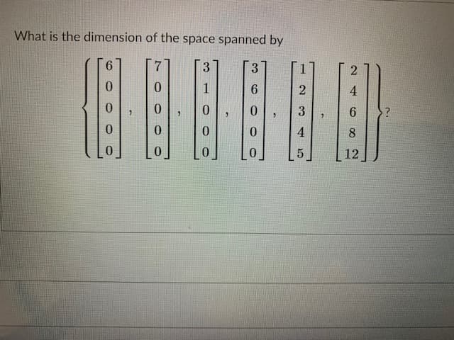 The image contains the following mathematical problem:

**Question: What is the dimension of the space spanned by the following vectors?**

\[
\left\{
\begin{bmatrix}
6 \\
0 \\
0 \\
0
\end{bmatrix}, 
\begin{bmatrix}
7 \\
0 \\
0 \\
0
\end{bmatrix}, 
\begin{bmatrix}
3 \\
1 \\
0 \\
0
\end{bmatrix}, 
\begin{bmatrix}
3 \\
6 \\
0 \\
0
\end{bmatrix}, 
\begin{bmatrix}
1 \\
2 \\
3 \\
4
\end{bmatrix}, 
\begin{bmatrix}
2 \\
4 \\
6 \\
8
\end{bmatrix}, 
\begin{bmatrix}
5 \\
3 \\
4 \\
5
\end{bmatrix}, 
\begin{bmatrix}
6 \\
8 \\
12 \\
16
\end{bmatrix}
\right\}
\]

Each vector is enclosed in brackets and presented as a column vector. The problem asks for the dimension of the space these vectors span, which typically involves finding the rank of the matrix formed by these vectors.