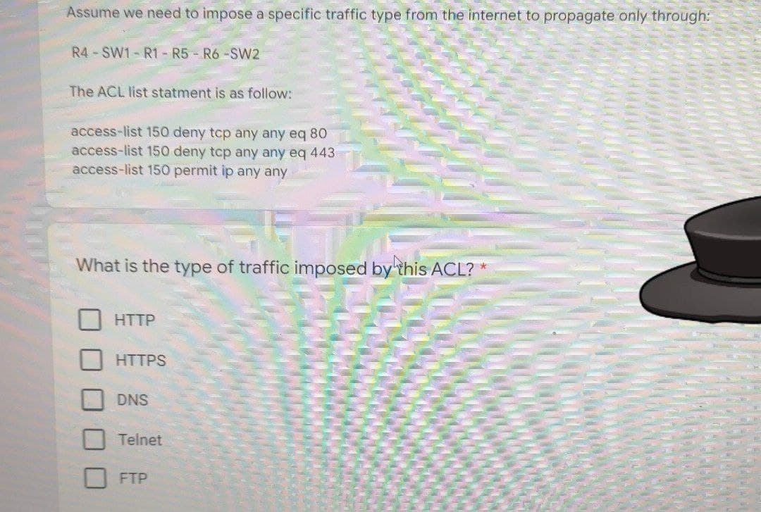 Assume we need to impose a specific traffic type from the internet to propagate only through:
R4-SW1-R1 - R5 R6-SW2
The ACL list statment is as follow:
access-list 150 deny tcp any any eq 80
access-list 150 deny tcp any any eq 443
access-list 150 permit ip any any
What is the type of traffic imposed by this ACL? *
HTTP
HTTPS
DNS
Telnet
FTP