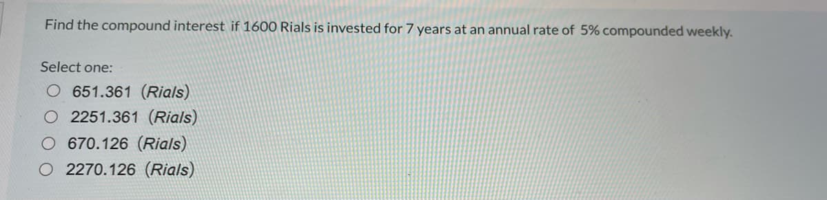 Find the compound interest if 1600 Rials is invested for 7 years at an annual rate of 5% compounded weekly.
Select one:
O 651.361 (Rials)
O 2251.361 (Rials)
670.126 (Rials)
O 2270.126 (Rials)
