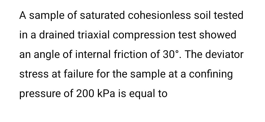 A sample of saturated cohesionless soil tested
in a drained triaxial compression test showed
an angle of internal friction of 30°. The deviator
stress at failure for the sample at a confining
pressure of 200 kPa is equal to
