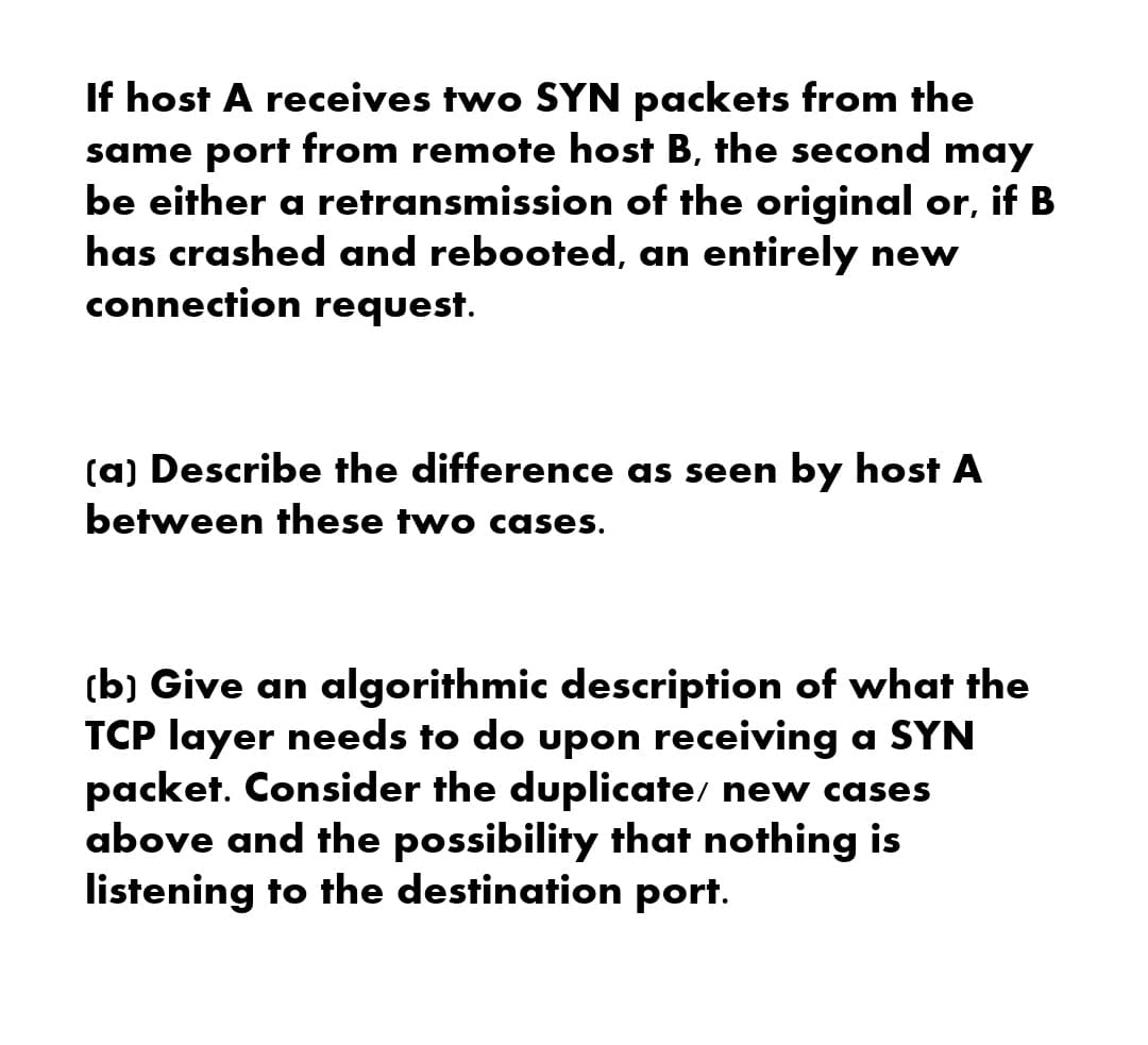 If host A receives two SYN packets from the
same port from remote host B, the second may
be either a retransmission of the original or, if B
has crashed and rebooted, an entirely new
connection request.
(a) Describe the difference as seen by host A
between these two cases.
(b) Give an algorithmic description of what the
TCP layer needs to do upon receiving a SYN
packet. Consider the duplicate/ new cases
above and the possibility that nothing is
listening to the destination port.