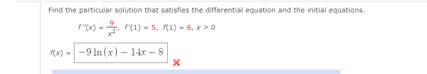 Find the particular solution that satisfies the differential equation and the initial equations.
f"(X)
=3, f'(1) = 5, f(1) = 6, x > 0
f(x) = -9 In (x) – 14x – 8
