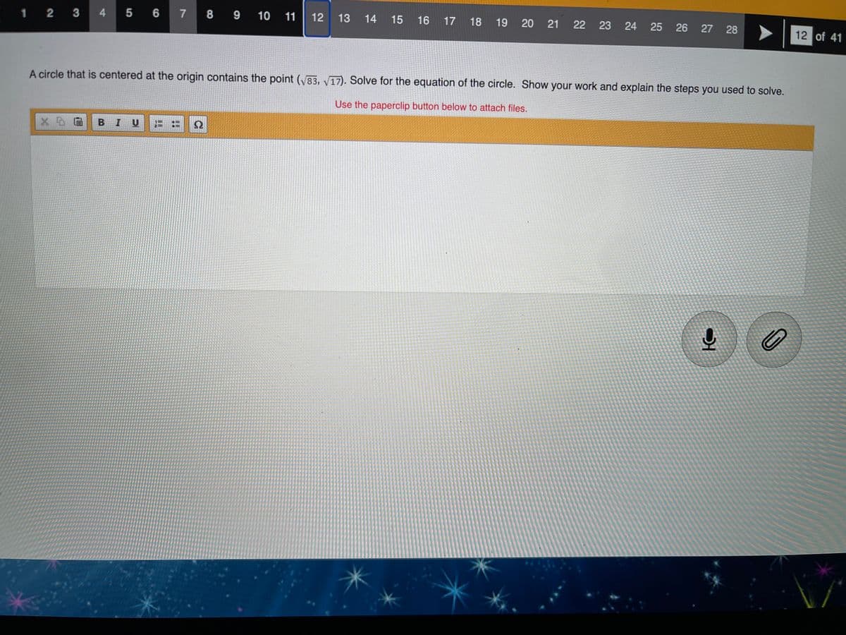 1 2 3 4 5 6 7
8 9 10 11
12
13
14
15
16
17 18
19
20
21
22
23 24
25
26
27 28
12 of 41
A circle that is centered at the origin contains the point (83, V17). Solve for the equation of the circle. Show your work and explain the steps you used to solve.
Use the paperclip button below to attach files.
BIU
