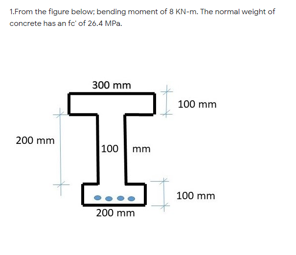 1.From the figure below; bending moment of 8 KN-m. The normal weight of
concrete has an fc' of 26.4 MPa.
300 mm
100 mm
200 mm
100
mm
100 mm
200 mm
