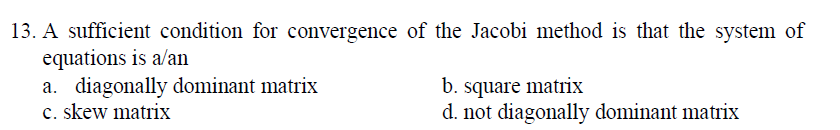 13. A sufficient condition for convergence of the Jacobi method is that the system of
equations is a/an
a. diagonally dominant matrix
c. skew matrix
b. square matrix
d. not diagonally dominant matrix
