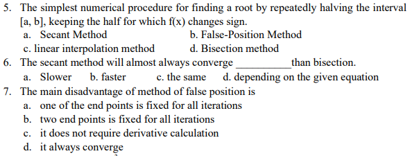 5. The simplest numerical procedure for finding a root by repeatedly halving the interval
[a, b], keeping the half for which f(x) changes sign.
a. Secant Method
b. False-Position Method
c. linear interpolation method
6. The secant method will almost always converge
d. Bisection method
than bisection.
a. Slower b. faster
c. the same d. depending on the given equation
7. The main disadvantage of method of false position is
a. one of the end points is fixed for all iterations
b. two end points is fixed for all iterations
c. it does not require derivative calculation
d. it always converge
