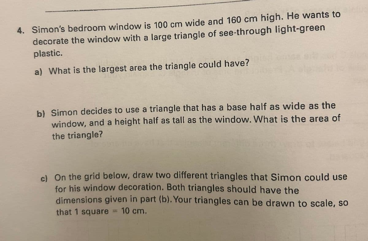 4. Simon's bedroom window is 100 cm wide and 160 cm high. He wants to
decorate the window with a large triangle of see-through light-green
plastic.
a) What is the largest area the triangle could have?
b) Simon decides to use a triangle that has a base half as wide as the
window, and a height half as tall as the window. What is the area of
the triangle?
c) On the grid below, draw two different triangles that Simon could use
for his window decoration. Both triangles should have the
dimensions given in part (b). Your triangles can be drawn to scale, so
that 1 square = 10 cm.