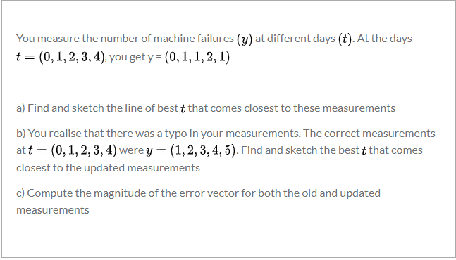 You measure the number of machine failures (y) at different days (t). At the days
t = (0, 1, 2, 3, 4). you get y = (0,1, 1, 2, 1)
a) Find and sketch the line of best t that comes closest to these measurements
b) You realise that there was a typo in your measurements. The correct measurements
at t = (0,1, 2, 3, 4) were y = (1,2, 3, 4, 5). Find and sketch the best t that comes
closest to the updated measurements
c) Compute the magnitude of the error vector for both the old and updated
measurements
