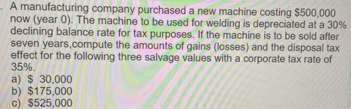 . A manufacturing company purchased a new machine costing $500,000
now (year 0). The machine to be used for welding is depreciated at a 30%
declining balance rate for tax purposes. If the machine is to be sold after
seven years,compute the amounts of gains (losses) and the disposal tax
effect for the following three salvage values with a corporate tax rate of
35%.
a) $ 30,000
b) $175,000
c) $525,000
