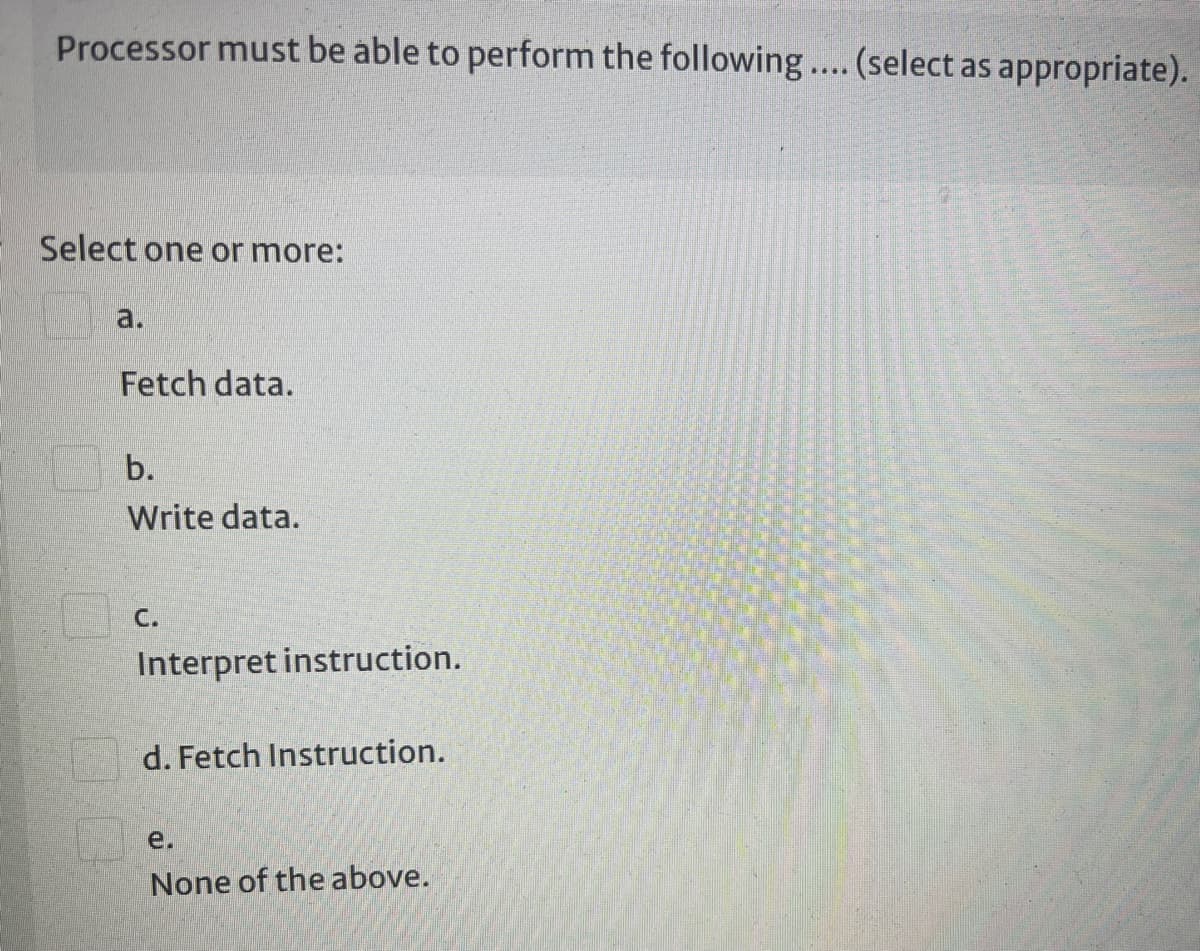 Processor must be able to perform the following.... (select as appropriate).
Select one or more:
a.
Fetch data.
b.
Write data.
С.
Interpret instruction.
d. Fetch Instruction.
e.
None of the above.
