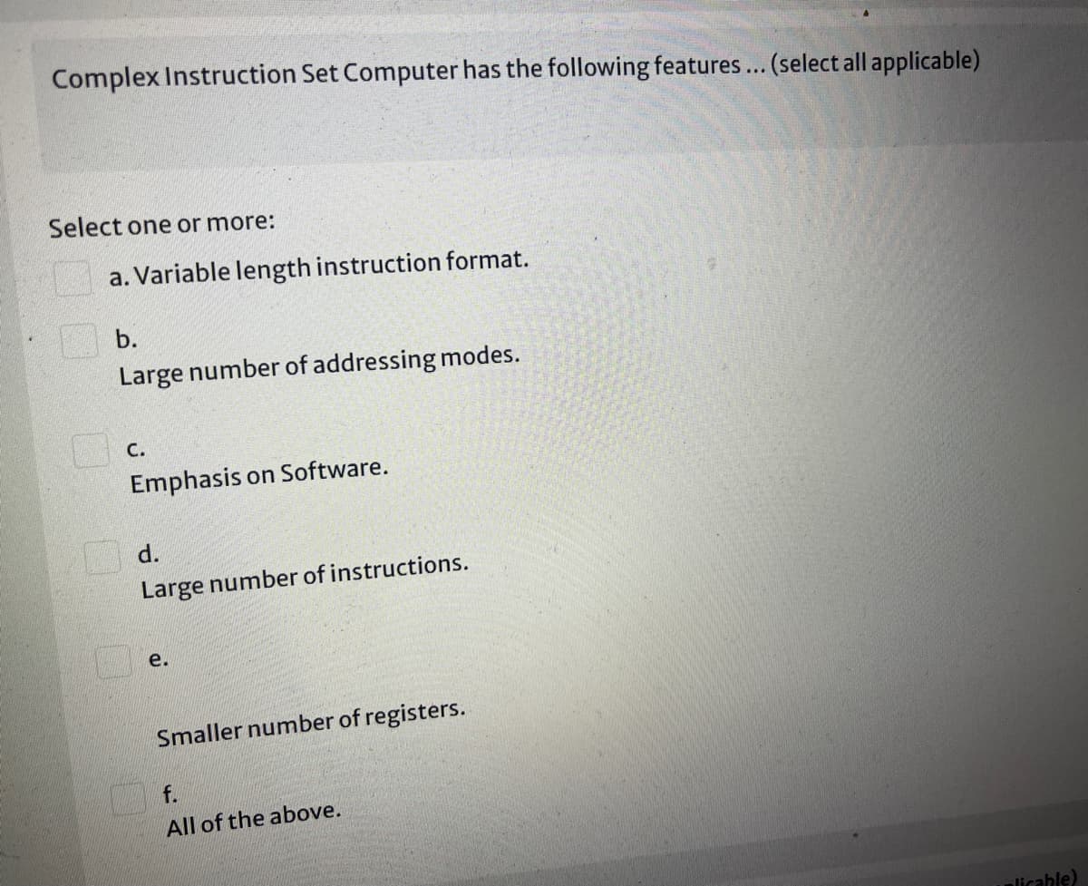 Complex Instruction Set Computer has the following features... (select all applicable)
Select one or more:
a. Variable length instruction format.
b.
Large number of addressing modes.
С.
Emphasis on Software.
O d.
Large number of instructions.
e.
Smaller number of registers.
f.
All of the above.
licable)
