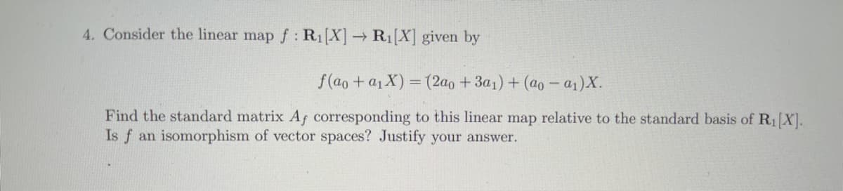 4. Consider the linear map f : R1[X] → R1[X] given by
f(ao+ a1X) = (2a0 +3a1)+ (ao – a1)X.
%3D
Find the standard matrix Af corresponding to this linear map relative to the standard basis of R1 X].
Is f an isomorphism of vector spaces? Justify your answer.
