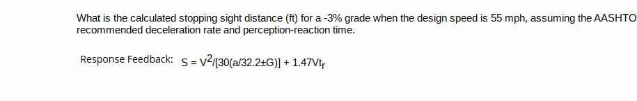 What is the calculated stopping sight distance (ft) for a -3% grade when the design speed is 55 mph, assuming the AASHTO
recommended deceleration rate and perception-reaction time.
Response Feedback: S=v²/[30(a/32.2+G)] + 1.47Vtr