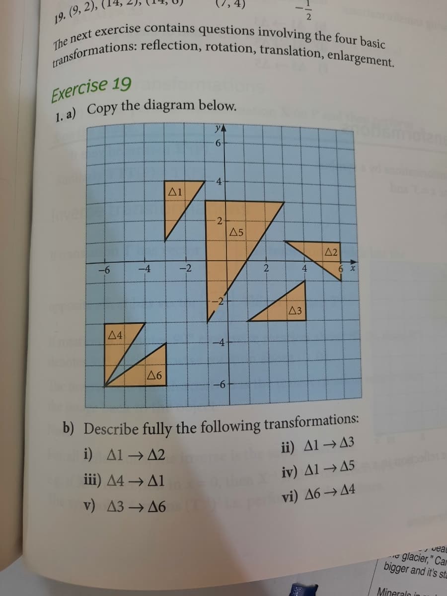 1. a) Copy the diagram below.
transformations: reflection, rotation, translation, enlargement.
The next exercise contains questions involving the four basic
19. (9, 2),
Exercise 19
yA
olan
9.
.4
A1
Inver
A5
A2
-6
-4
-2
2
4
-2
A3
4
-4
deote
A6
The
-96
b) Describe fully the following transformations:
i) Al→ A2
ii) Al →A3
iii) A4 → A1
iv) Al→A5
v) A3 →A6
vi) Д6 — 4
glacier," Car
bigger and it's sta
Mineralo in
