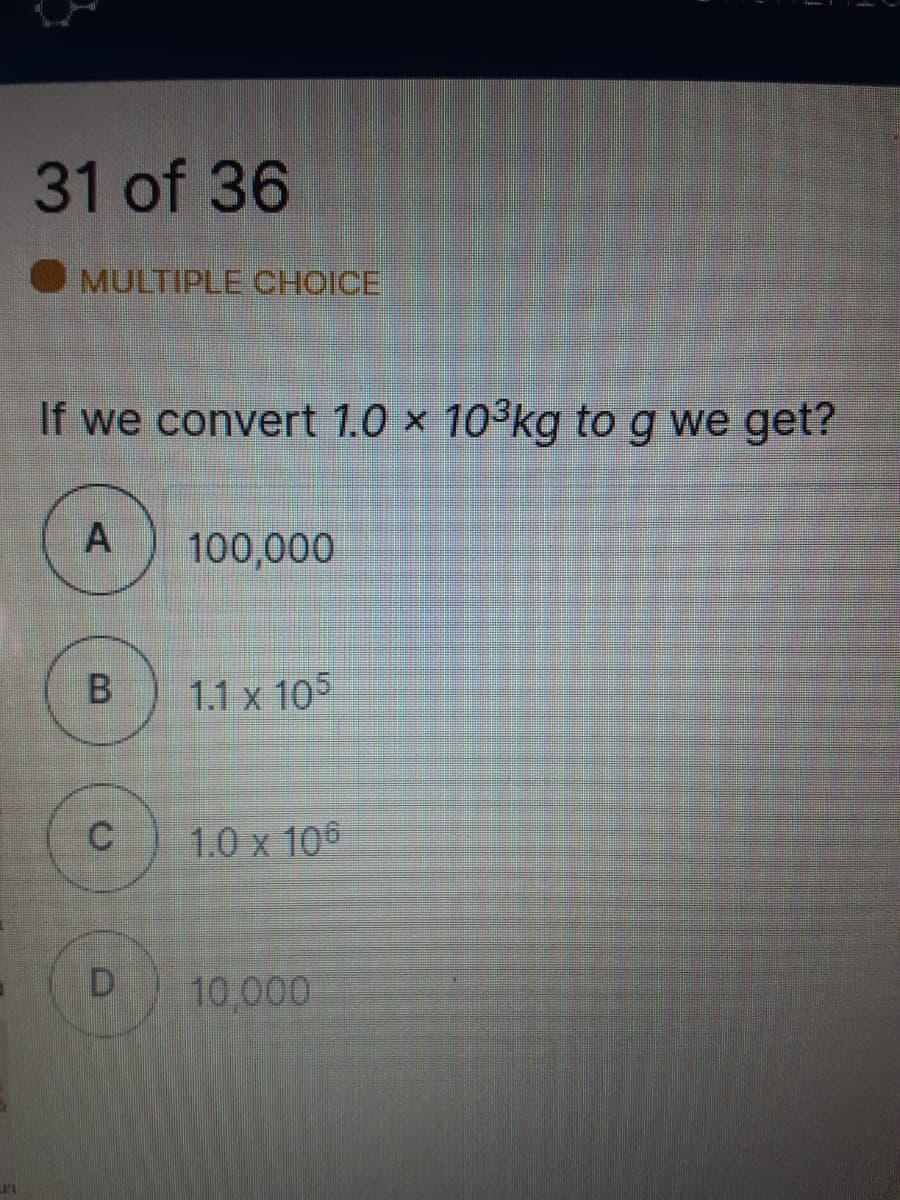 31 of 36
MULTIPLE CHOICE
If we convert 1.0 × 10³kg to g we get?
100,000
1.1 x 105
C
1.0 x 106
10,000
