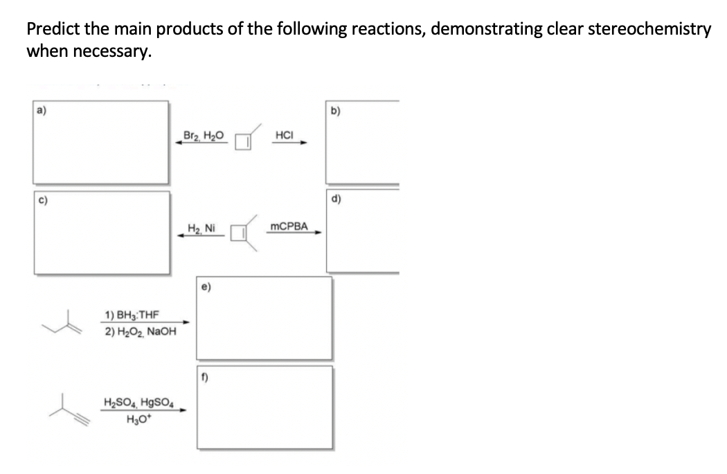 Predict the main products of the following reactions, demonstrating clear stereochemistry
when necessary.
a)
b)
Br2. H2O
HCI
c)
d)
MCPBA
H2 Ni
e)
1) ВН; THF
2) H2O2 NaOH
f)
H2SO4, H9SO4
H3O*
