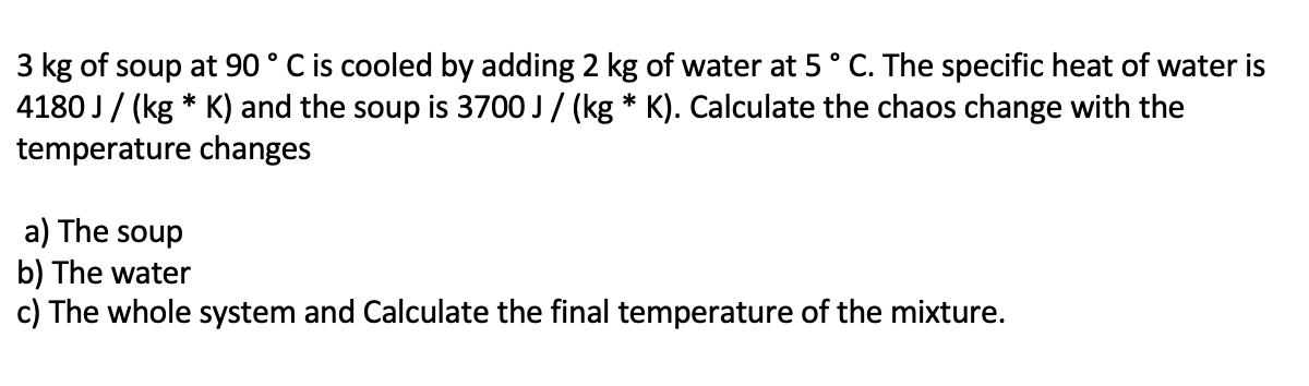 3 kg of soup at 90 ° C is cooled by adding 2 kg of water at 5° C. The specific heat of water is
4180 J/ (kg * K) and the soup is 3700 J/ (kg * K). Calculate the chaos change with the
temperature changes
a) The soup
b) The water
c) The whole system and Calculate the final temperature of the mixture.
