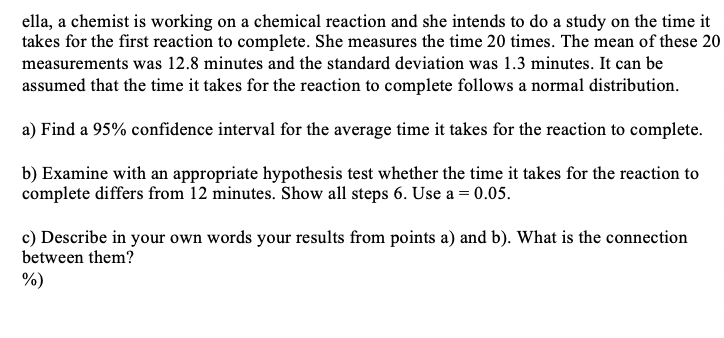 ella, a chemist is working on a chemical reaction and she intends to do a study on the time it
takes for the first reaction to complete. She measures the time 20 times. The mean of these 20
measurements was 12.8 minutes and the standard deviation was 1.3 minutes. It can be
assumed that the time it takes for the reaction to complete follows a normal distribution.
a) Find a 95% confidence interval for the average time it takes for the reaction to complete.
b) Examine with an appropriate hypothesis test whether the time it takes for the reaction to
complete differs from 12 minutes. Show all steps 6. Use a = 0.05.
c) Describe in your own words your results from points a) and b). What is the connection
between them?
%)
