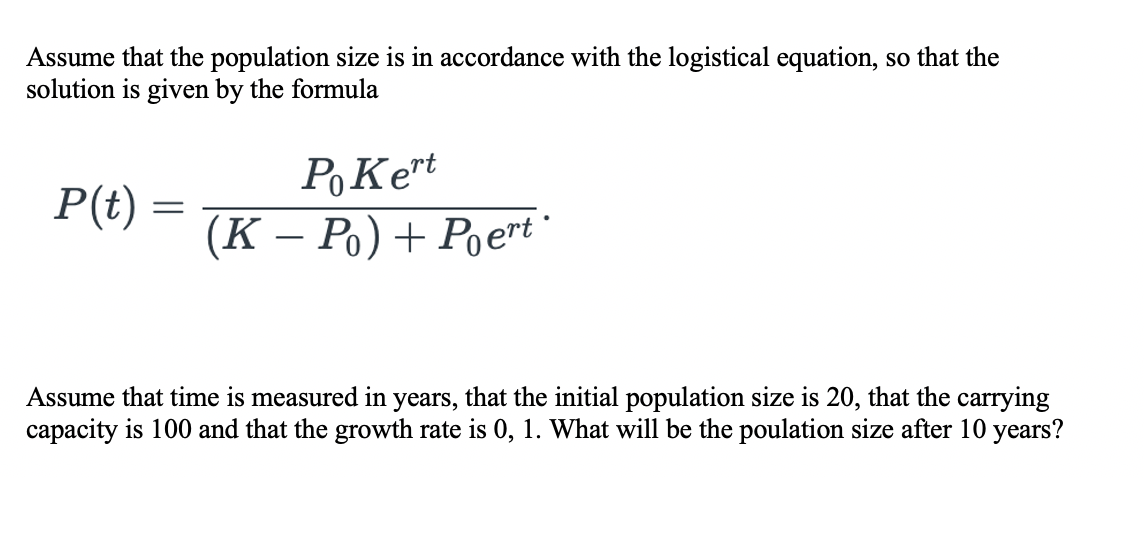 Assume that the population size is in accordance with the logistical equation, so that the
solution is given by the formula
PoKet
P(t)
(К - Ро) + Рoеrt"
Assume that time is measured in years, that the initial population size is 20, that the carrying
capacity is 100 and that the growth rate is 0, 1. What will be the poulation size after 10 years?
