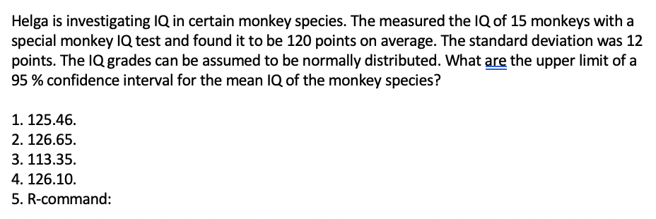 Helga is investigating IQ in certain monkey species. The measured the IQ of 15 monkeys with a
special monkey IQ test and found it to be 120 points on average. The standard deviation was 12
points. The IQ grades can be assumed to be normally distributed. What are the upper limit of a
95 % confidence interval for the mean IQ of the monkey species?
1. 125.46.
2. 126.65.
3. 113.35.
4. 126.10.
5. R-command:
