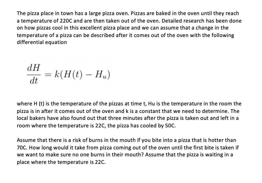 The pizza place in town has a large pizza oven. Pizzas are baked in the oven until they reach
a temperature of 220C and are then taken out of the oven. Detailed research has been done
on how pizzas cool in this excellent pizza place and we can assume that a change in the
temperature of a pizza can be described after it comes out of the oven with the following
differential equation
dH
= k(H(t) – H„)
dt
-
where H (t) is the temperature of the pizzas at time t, Hu is the temperature in the room the
pizza is in after it comes out of the oven and k is a constant that we need to determine. The
local bakers have also found out that three minutes after the pizza is taken out and left in a
room where the temperature is 22C, the pizza has cooled by 50C.
Assume that there is a risk of burns in the mouth if you bite into a pizza that is hotter than
70C. How long would it take from pizza coming out of the oven until the first bite is taken if
we want to make sure no one burns in their mouth? Assume that the pizza is waiting in a
place where the temperature is 22C.
