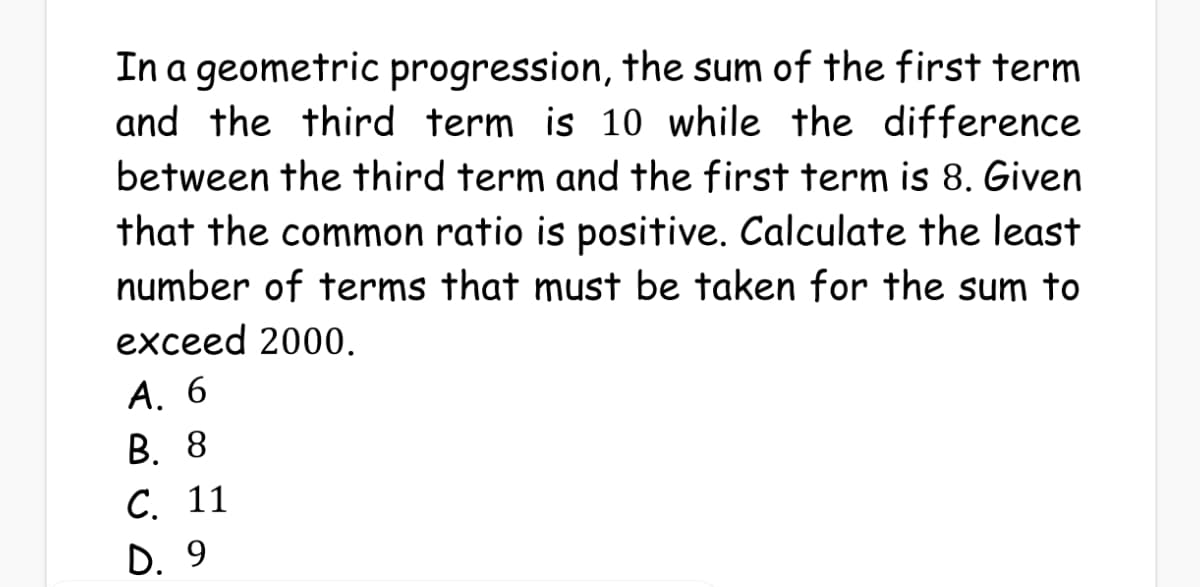 In a geometric progression, the sum of the first term
and the third term is 10 while the difference
between the third term and the first term is 8. Given
that the common ratio is positive. Calculate the least
number of terms that must be taken for the sum to
exceed 2000.
А. 6
В. 8
С. 11
D. 9
