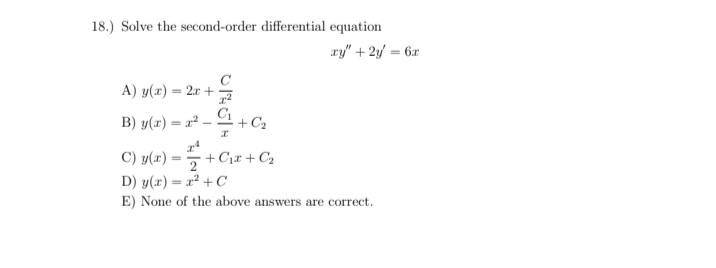 18.) Solve the second-order differential equation
ry" + 2y/ = 6x
A) у(х) — 2г +
C1
B) y(r) = r² –
+ C2
C) y(x) =
+ C1r + C2
D) y(x) = x² + C
E) None of the above answers are correct.
