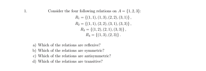 1.
Consider the four following relations on A = {1,2, 3}:
R1 = {(1, 1), (1,3), (2, 2), (3, 1)},
R2 = {(1, 1), (2, 2), (3, 1), (3, 3)},
R3 = {(1,2), (2, 1), (3, 3)},
R4 = {(1,3), (2, 3)} .
a) Which of the relations are reflexive?
b) Which of the relations are symmetric?
c) Which of the relations are antisymmetric?
d) Which of the relations are transitive?
