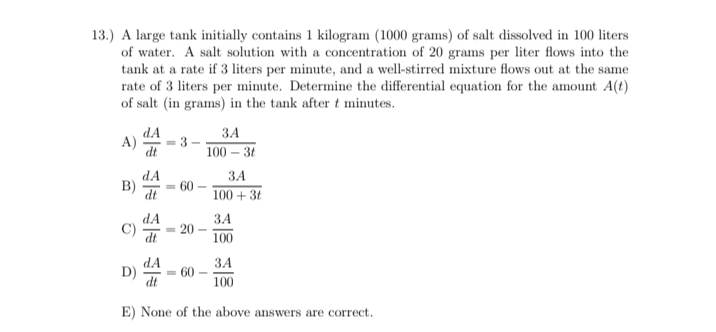 13.) A large tank initially contains 1 kilogram (1000 grams) of salt dissolved in 100 liters
of water. A salt solution with a concentration of 20 grams per liter flows into the
tank at a rate if 3 liters per minute, and a well-stirred mixture flows out at the same
rate of 3 liters per minute. Determine the differential equation for the amount A(t)
of salt (in grams) in the tank after t minutes.
dA
A)
dt
ЗА
3 -
100 – 31
dA
ЗА
B)
dt
60
100 + 3t
dA
C)
ЗА
20
100
dA
3A
D)
dt
60
100
E) None of the above answers are correct.
