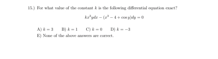 15.) For what value of the constant k is the following differential equation exact?
kaʼydr – (r* – 4 + cos y)dy = 0
A) k = 3
B) k = 1
C) k = 0
D) k = -3
E) None of the above answers are correct.
