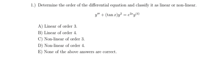 1.) Determine the order of the differential equation and classify it as linear or non-linear.
y" + (tan r)y² = e²2r y(4)
A) Linear of order 3.
B) Linear of order 4.
C) Non-linear of order 3.
D) Non-linear of order 4.
E) None of the above answers are correct.
