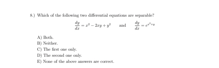 8.) Which of the following two differential equations are separable?
dy - r? – 2ry + y²
dy
dr
and
dr
A) Both.
B) Neither.
C) The first one only.
D) The second one only.
E) None of the above answers are correct.
