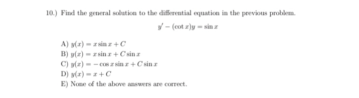 10.) Find the general solution to the differential equation in the previous problem.
y – (cot r)y = sin r
A) y(x) = x sin z +C
B) y(x) = r sin r +C sin r
C) y(x) =
- cos r sin r + C sin r
D) y(x) = x + C
E) None of the above answers are correct.
