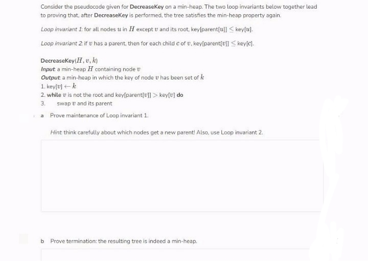 Consider the pseudocode given for Decreasekey on a min-heap. The two loop invariants below together lead
to proving that, after Decreasekey is performed, the tree satisfies the min-heap property again.
Loop invariant 1: for all nodes u in H except v and its root, key[parent{u]] < key[u).
Loop invariant 2 if u has a parent, then for each child c of v, key[parentſu]] < key[c).
Decreasekey(H, v, k)
Input a min-heap H containing node v
Output. a min-heap in which the key of node v has been set of k
1. key[v) k
2. while v is not the root and key[parentſu] > key[v] do
3.
swap v and its parent
Prove maintenance of Loop invariant 1.
a
Hint: think carefully about which nodes get a new parent! Also, use Loop invariant 2.
b Prove termination: the resulting tree is indeed a min-heap.
